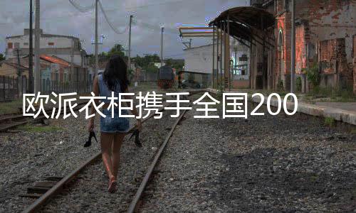 歐派衣柜攜手全國200+家頭部裝企，“精裝交付+全屋定制”實現整家拎包