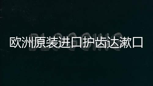 歐洲原裝進口護齒達漱口水牙膏，顛覆傳統的口腔體驗【健康】風尚中國網