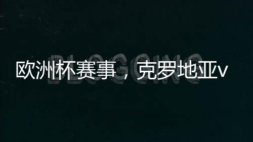 歐洲杯賽事，克羅地亞vs拉脫維亞，克羅地亞主場能否大勝拉脫維