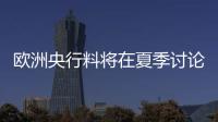 歐洲央行料將在夏季討論9月份繼續加息的可能性