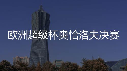 歐洲超級(jí)杯奧恰洛夫決賽勝黑馬 奪冠捍衛(wèi)德國(guó)榮譽(yù)