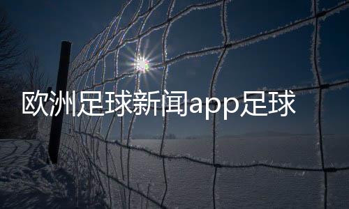 歐洲足球新聞app足球的起源與歷史最新足球資訊