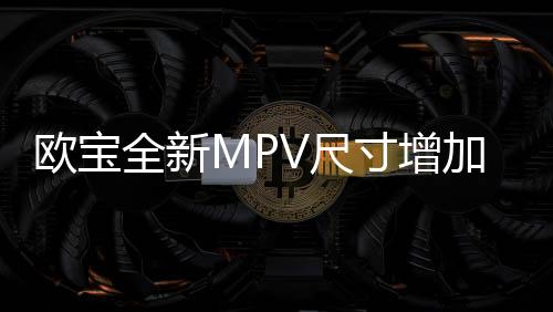 歐寶全新MPV尺寸增加 與標致308同平臺