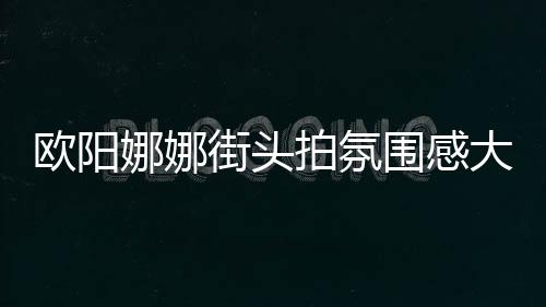 歐陽娜娜街頭拍氛圍感大片 穿黑裙秀香肩性感十足