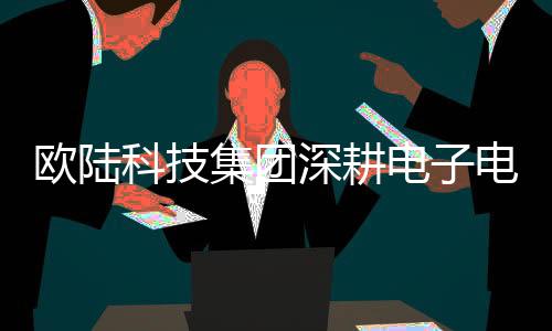 歐陸科技集團深耕電子電器賽道 發力個性化檢測認證行業