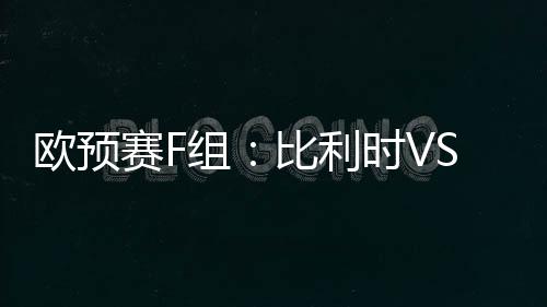 歐預賽F組：比利時VS阿塞拜疆，比利時占據壓倒性優勢