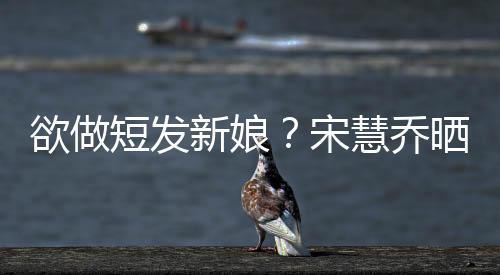 欲做短發新娘？宋慧喬曬新造型