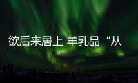 欲后來居上 羊乳品“從娃娃喝起”