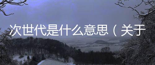 次世代是什么意思（關于次世代是什么意思的基本情況說明介紹）