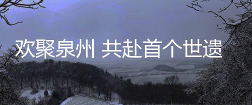 歡聚泉州 共赴首個(gè)世遺中國年