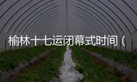 榆林十七運(yùn)閉幕式時(shí)間（閉幕式時(shí)間）