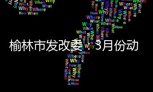榆林市發(fā)改委：3月份動力煤市場價格或?qū)⒃谡鶇^(qū)間弱穩(wěn)運行