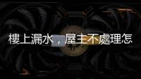 樓上漏水，屋主不處理怎麼辦？四個(gè)步驟解決棘手問(wèn)題