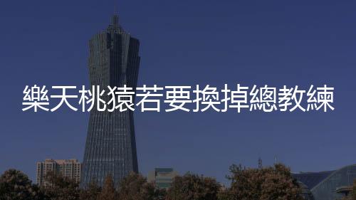 樂天桃猿若要換掉總教練曾豪駒，我認為林威助會是最適合的人選