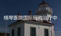 橫琴醫院國際細胞治療中心，自貿區細胞治療先試先行！