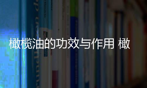 橄欖油的功效與作用 橄欖油5大美容用法