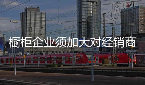櫥柜企業須加大對經銷商的培訓和扶持