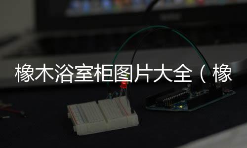 橡木浴室柜圖片大全（橡木浴室柜）