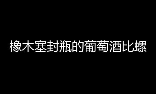 橡木塞封瓶的葡萄酒比螺旋蓋封瓶的葡萄酒品質更佳？