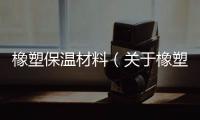 橡塑保溫材料（關于橡塑保溫材料的基本情況說明介紹）