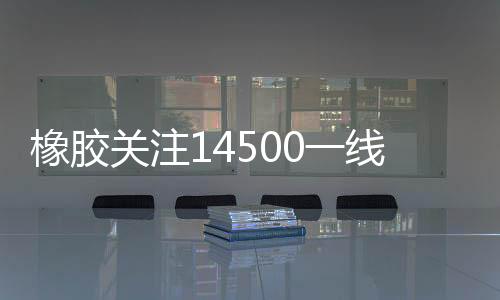 橡膠關(guān)注14500一線附近的運(yùn)行情況