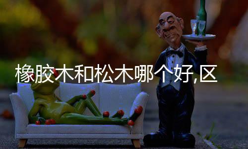 橡膠木和松木哪個好,區別在哪（橡膠木和松木哪個好）