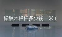 橡膠木欄桿多少錢一米（pvc欄桿多少錢一米）