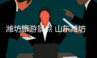 濰坊旅游景點 山東濰坊有什么好玩的地方