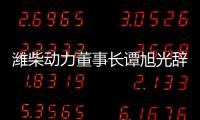 濰柴動力董事長譚旭光辭職 年齡原因引變動，馬常海接任