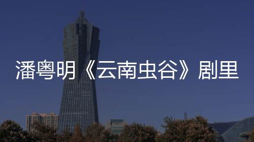 潘粵明《云南蟲(chóng)谷》劇里劇外反差大 手繪掀起熱潮