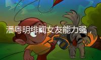 潘粵明緋聞女友能力強，身兼多種工作，潘粵明事業全交她打理