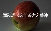 潘劭珺《忘川茶舍之獸神詛咒》熱播 動心演繹“衛辭”唯美虐戀