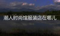 潮人時(shí)尚館服裝店在哪兒,潮人館男裝怎么樣
