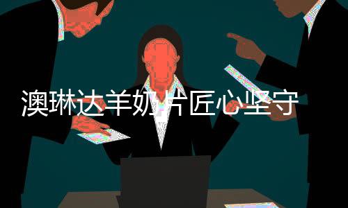 澳琳達羊奶片匠心堅守 訴說膳食的平衡之道【健康】風尚中國網