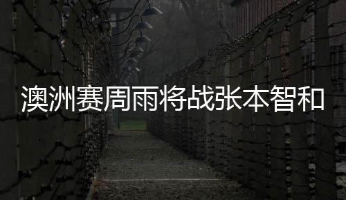 澳洲賽周雨將戰張本智和 于子洋劉丁碩上演德比