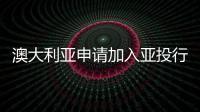 澳大利亞申請加入亞投行 意向創始成員國已47個