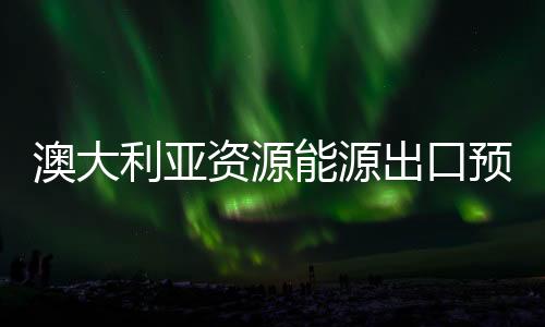 澳大利亞資源能源出口預(yù)計(jì)將強(qiáng)勢(shì)增長(zhǎng)