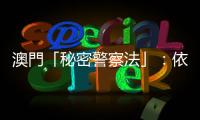 澳門「秘密警察法」：依法執法便不是秘密警察？