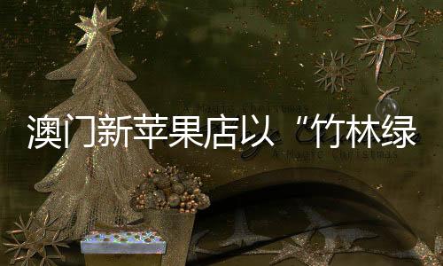 澳門新蘋果店以“竹林綠洲”亮相路氹城，帶來奢豪中的一股清流（組圖）