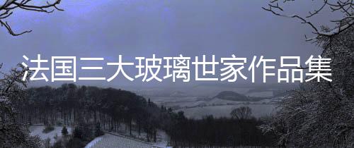 法國三大玻璃世家作品集體亮相 ,行業資訊