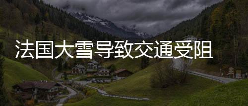 法國大雪導致交通受阻 全國用電量猛增