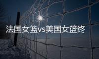 法國女籃vs美國女籃終極對決：美國沖8連冠，法國主場力爭逆襲
