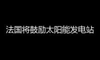 法國將鼓勵(lì)太陽能發(fā)電站使用歐盟產(chǎn)品,企業(yè)新聞