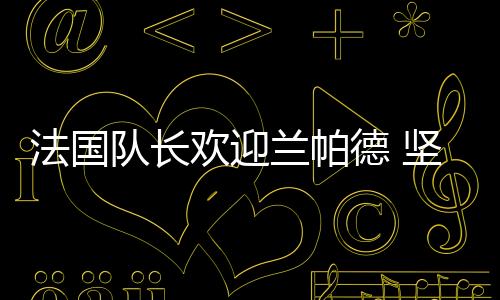 法國隊長歡迎蘭帕德 堅信其享受意甲聯(lián)賽