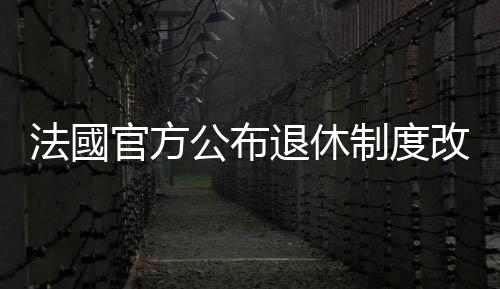 法國官方公布退休制度改革方案　計劃將法定退休年齡延遲至64歲