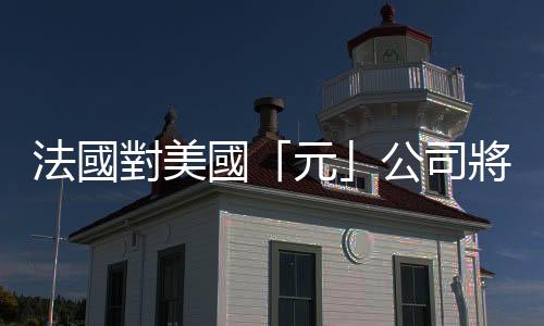 法國對美國「元」公司將取消「事實核查」機製表示擔憂