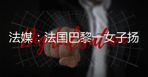 法媒：法國巴黎一女子揚言制造威脅 被警方開槍射傷