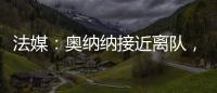 法媒：奧納納接近離隊，國米已加快了同洛里的接觸