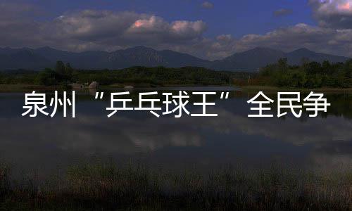 泉州“乒乓球王”全民爭霸賽開發區賽區成功舉辦
