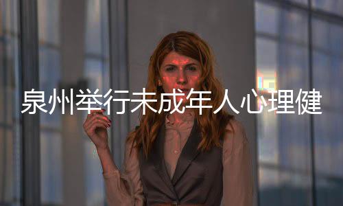 泉州舉行未成年人心理健康輔導經驗交流活動